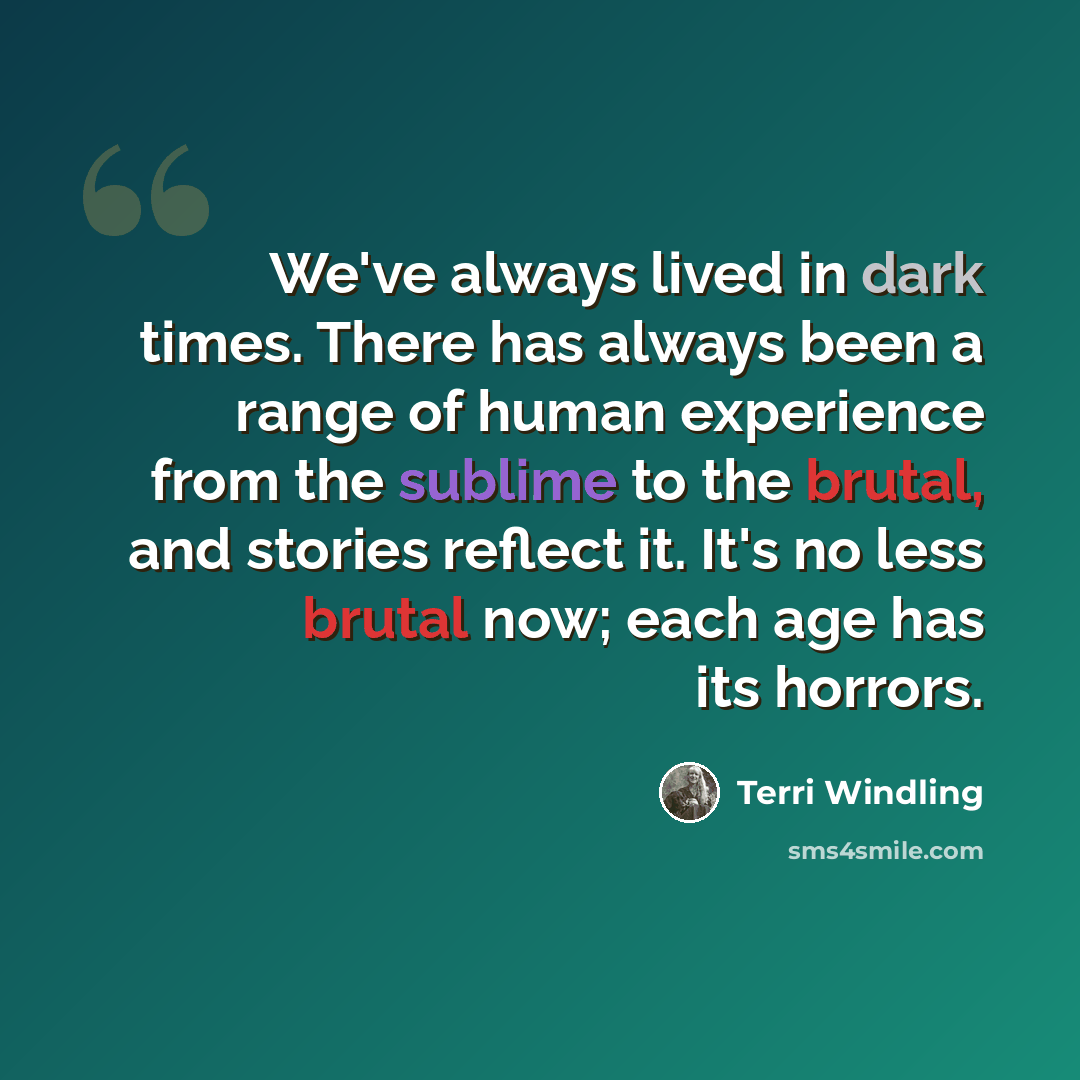 “We've always lived in dark times. There has always been a range of human experience from the sublime to the brutal, and stories reflect it. It's no less brutal now; each age has its horrors.” quote by Terri Windling