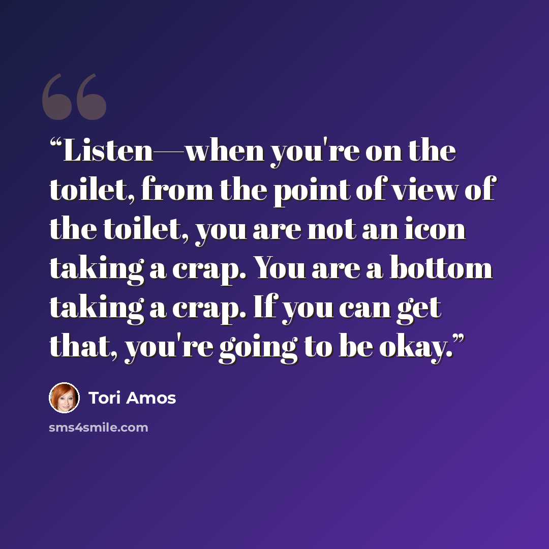 “Listen—when you're on the toilet, from the point of view of the toilet, you are not an icon taking a crap. You are a bottom taking a crap. If you can get that, you're going to be okay.” quote by Tori Amos