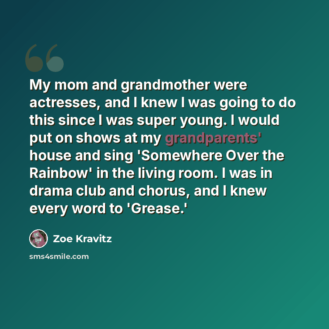 “My mom and grandmother were actresses, and I knew I was going to do this since I was super young. I would put on shows at my grandparents' house and sing 'Somewhere Over the Rainbow' in the living room. I was in drama club and chorus, and I knew every word to 'Grease.'” quote by Zoe Kravitz