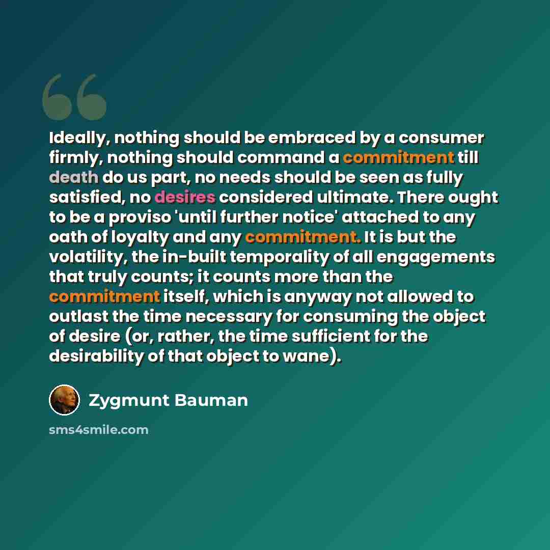“Ideally, nothing should be embraced by a consumer firmly, nothing should command a commitment till death do us part, no needs should be seen as fully satisfied, no desires considered ultimate. There ought to be a proviso 'until further notice' attached to any oath of loyalty and any commitment. It…” quote by Zygmunt Bauman