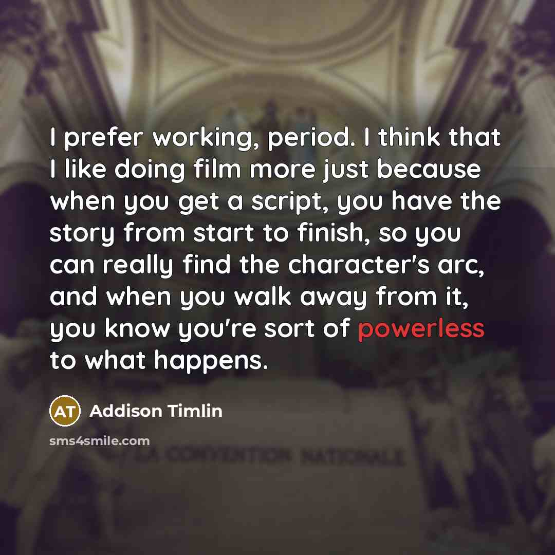 “I prefer working, period. I think that I like doing film more just because when you get a script, you have the story from start to finish, so you can really find the character's arc, and when you walk away from it, you know you're sort of powerless to what happens.” quote by Addison Timlin