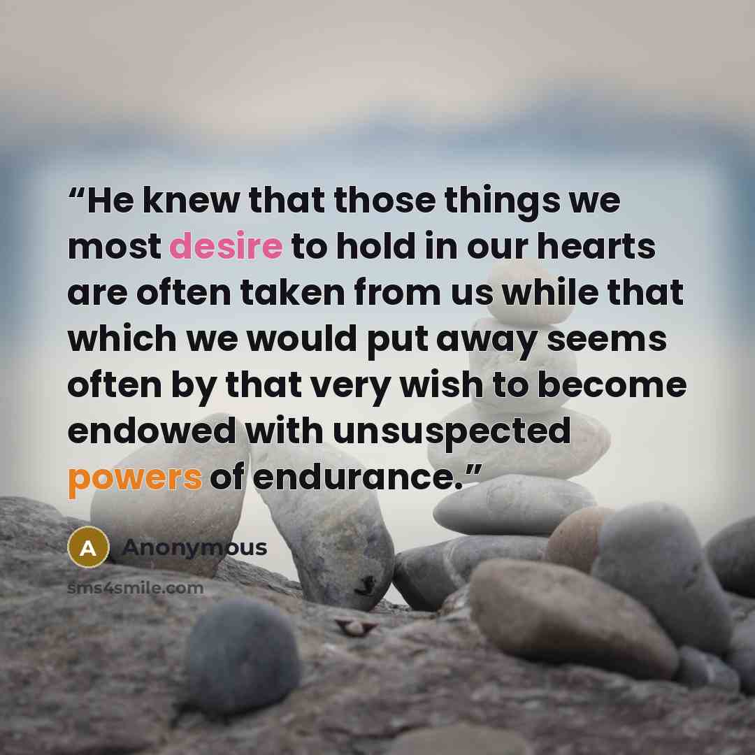 “He knew that those things we most desire to hold in our hearts are often taken from us while that which we would put away seems often by that very wish to become endowed with unsuspected powers of endurance.” quote by Anonymous
