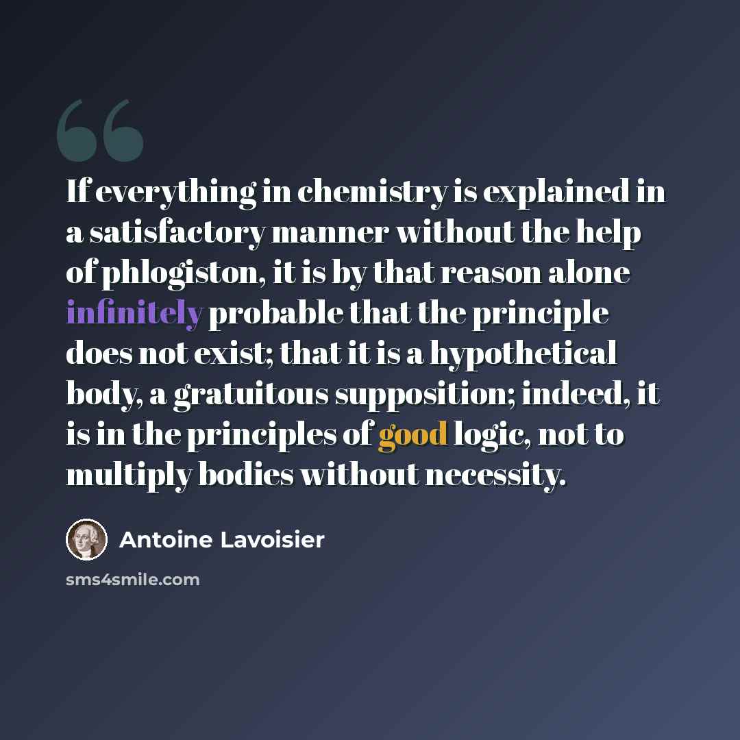 “If everything in chemistry is explained in a satisfactory manner without the help of phlogiston, it is by that reason alone infinitely probable that the principle does not exist; that it is a hypothetical body, a gratuitous supposition; indeed, it is in the principles of good logic, not to…” quote by Antoine Lavoisier
