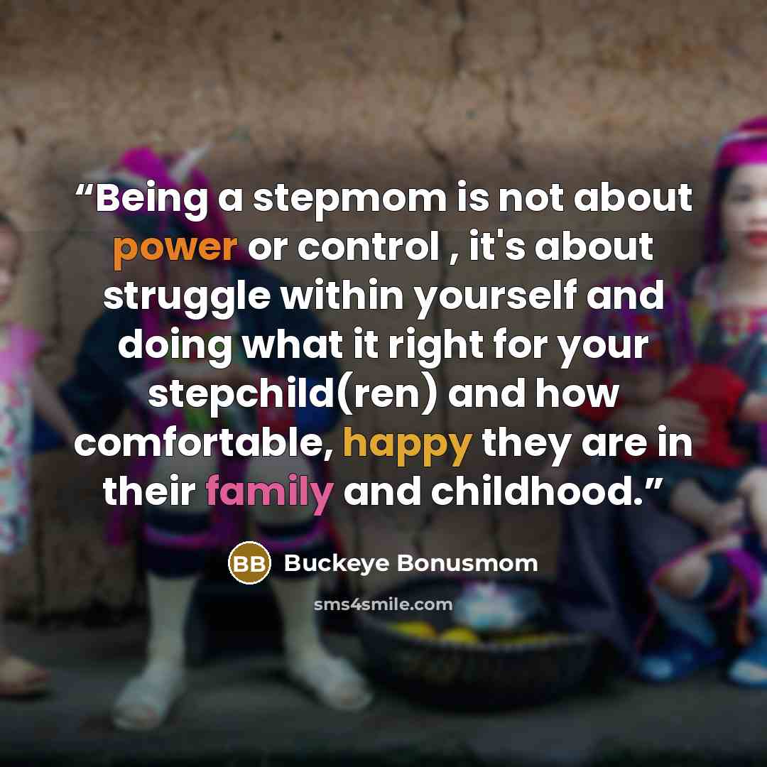 “Being a stepmom is not about power or control , it's about struggle within yourself and doing what it right for your stepchild(ren) and how comfortable, happy they are in their family and childhood.” quote by Buckeye Bonusmom