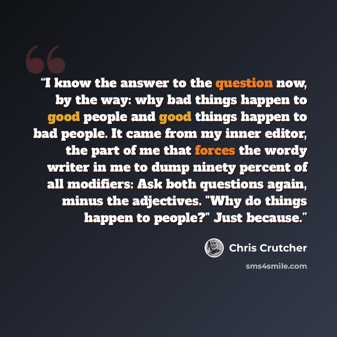 “I know the answer to the question now, by the way: why bad things happen to good people and good things happen to bad people. It came from my inner editor, the part of me that forces the wordy writer in me to dump ninety percent of all modifiers: Ask both questions again, minus the adjectives…” quote by Chris Crutcher