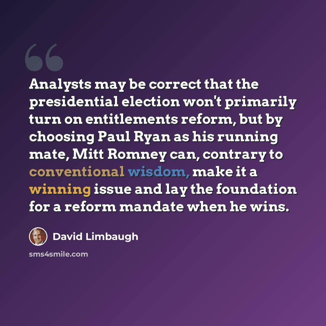 “Analysts may be correct that the presidential election won't primarily turn on entitlements reform, but by choosing Paul Ryan as his running mate, Mitt Romney can, contrary to conventional wisdom, make it a winning issue and lay the foundation for a reform mandate when he wins.” quote by David Limbaugh