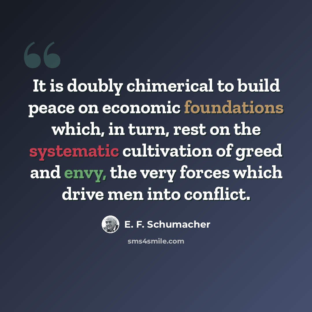 “It is doubly chimerical to build peace on economic foundations which, in turn, rest on the systematic cultivation of greed and envy, the very forces which drive men into conflict.” quote by E. F. Schumacher