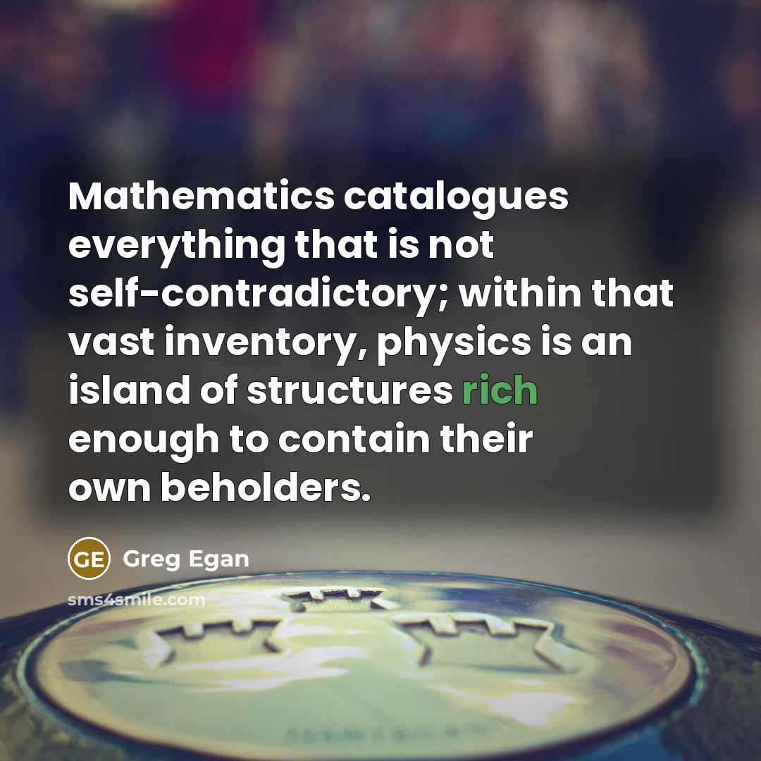 “Mathematics catalogues everything that is not self-contradictory; within that vast inventory, physics is an island of structures rich enough to contain their own beholders.” quote by Greg Egan