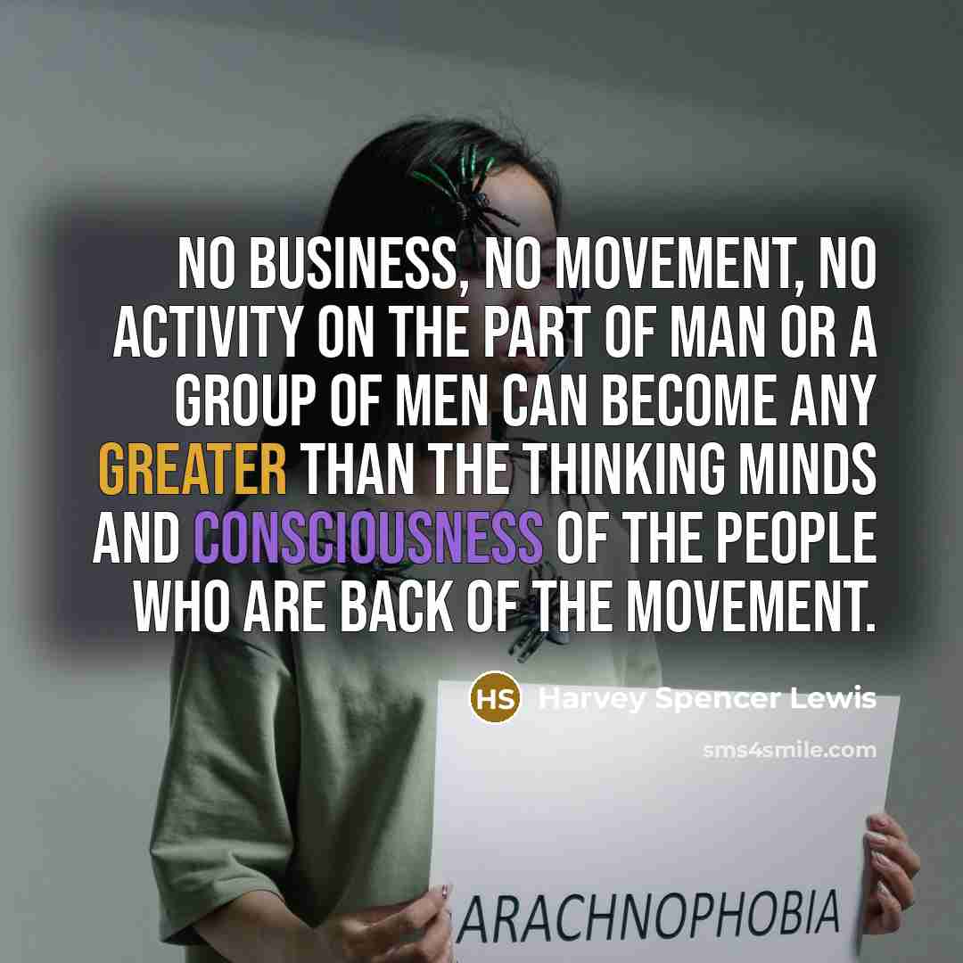 “No business, no movement, no activity on the part of man or a group of men can become any greater than the thinking minds and consciousness of the people who are back of the movement.” quote by Harvey Spencer Lewis