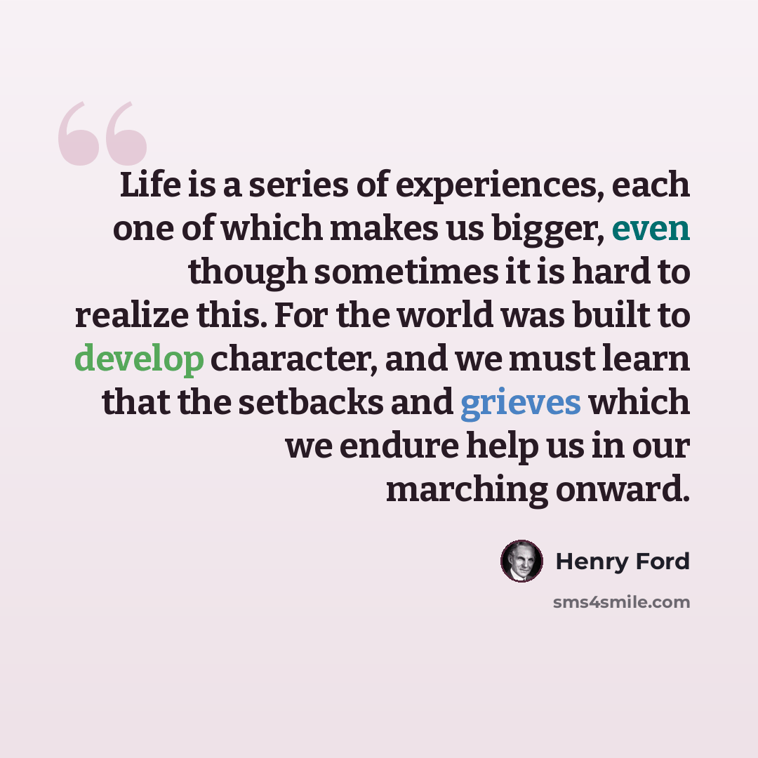 “Life is a series of experiences, each one of which makes us bigger, even though sometimes it is hard to realize this. For the world was built to develop character, and we must learn that the setbacks and grieves which we endure help us in our marching onward.” quote by Henry Ford
