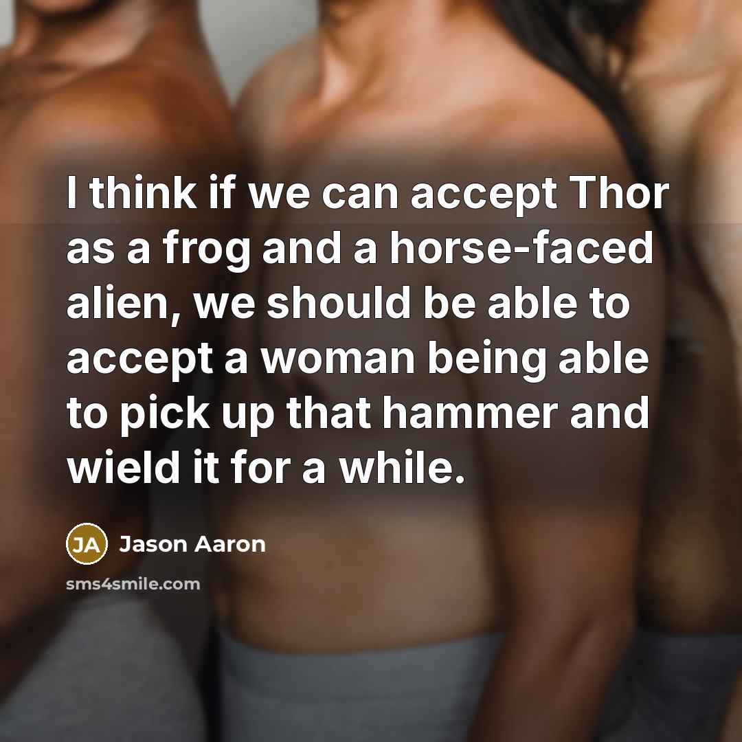 “I think if we can accept Thor as a frog and a horse-faced alien, we should be able to accept a woman being able to pick up that hammer and wield it for a while.” quote by Jason Aaron