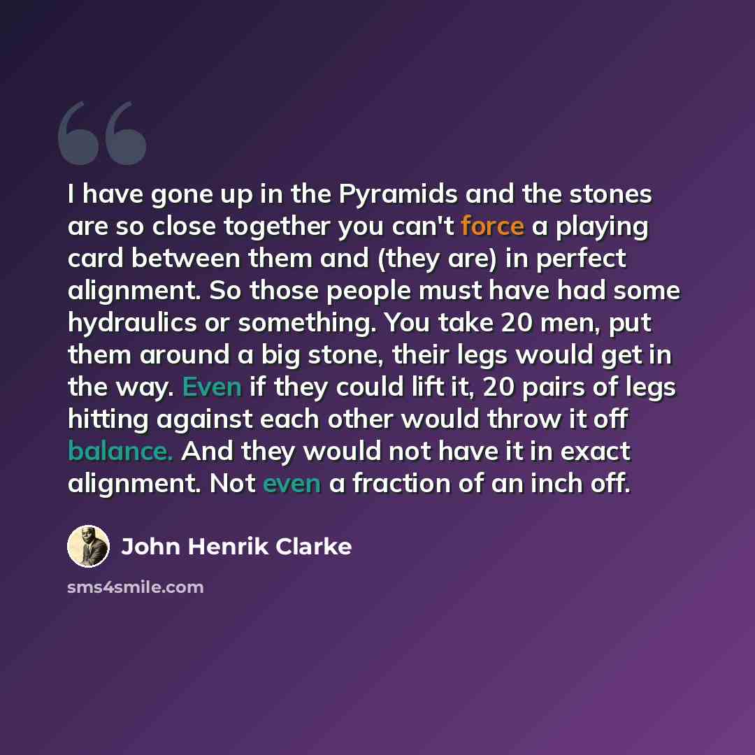 “I have gone up in the Pyramids and the stones are so close together you can't force a playing card between them and (they are) in perfect alignment. So those people must have had some hydraulics or something. You take 20 men, put them around a big stone, their legs would get in the way. Even if…” quote by John Henrik Clarke
