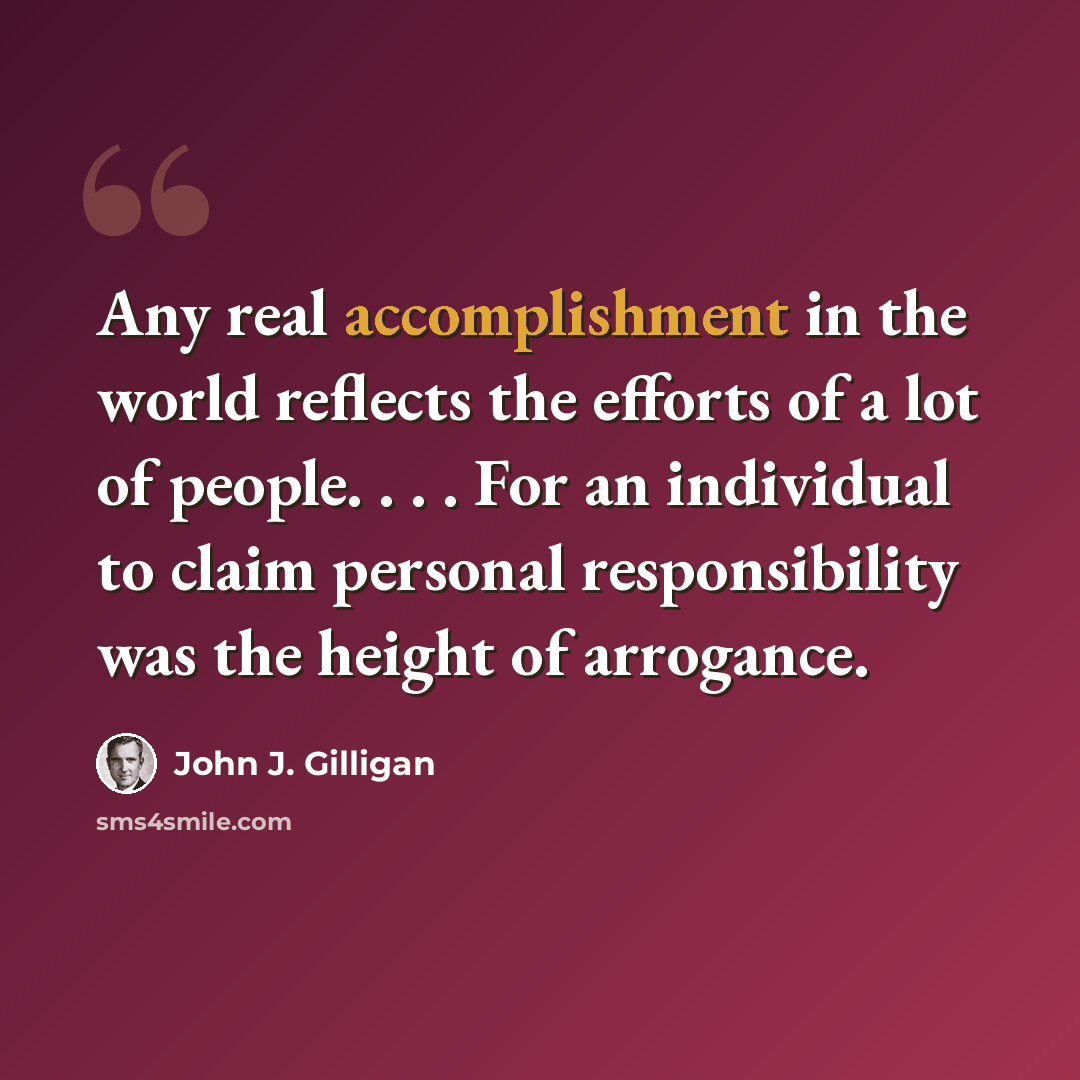 “Any real accomplishment in the world reflects the efforts of a lot of people. . . . For an individual to claim personal responsibility was the height of arrogance.” quote by John J. Gilligan