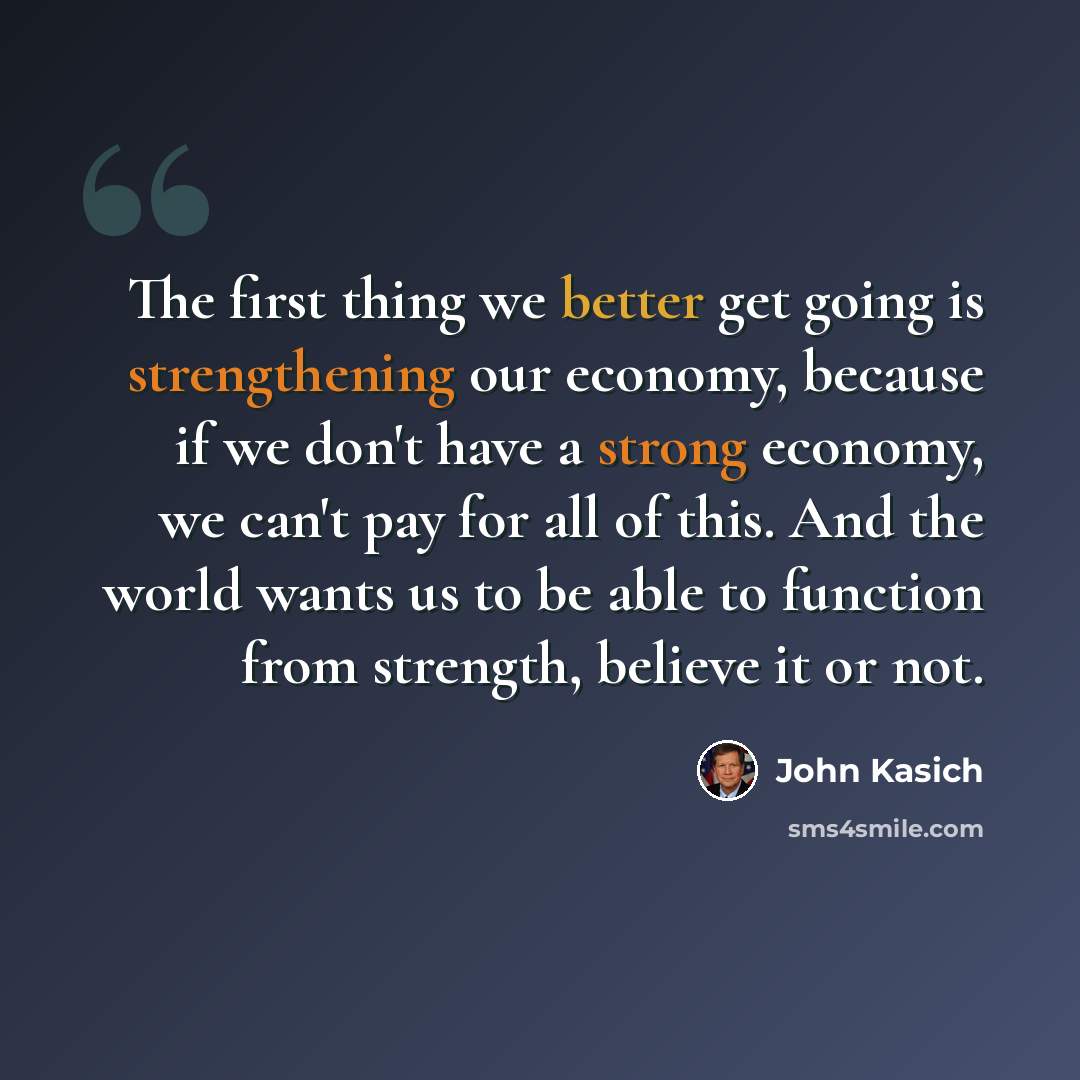 “The first thing we better get going is strengthening our economy, because if we don't have a strong economy, we can't pay for all of this. And the world wants us to be able to function from strength, believe it or not.” quote by John Kasich
