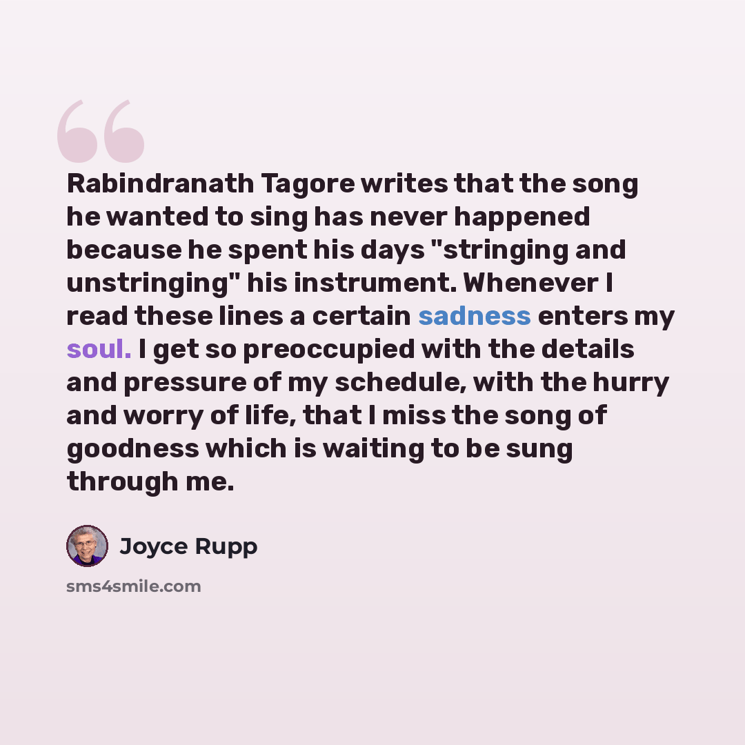 “Rabindranath Tagore writes that the song he wanted to sing has never happened because he spent his days "stringing and unstringing" his instrument. Whenever I read these lines a certain sadness enters my soul. I get so preoccupied with the details and pressure of my schedule, with the hurry and…” quote by Joyce Rupp