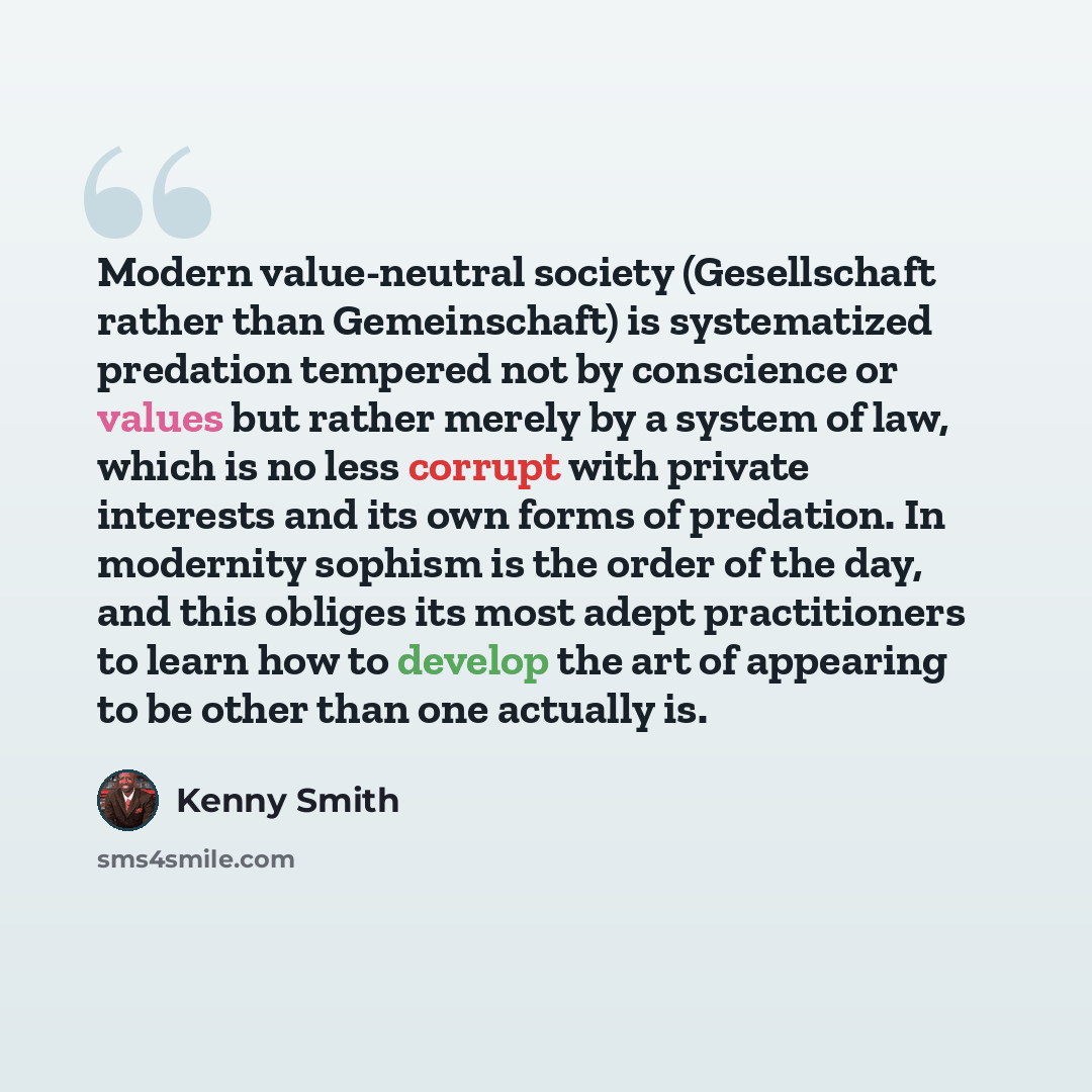 “Modern value-neutral society (Gesellschaft rather than Gemeinschaft) is systematized predation tempered not by conscience or values but rather merely by a system of law, which is no less corrupt with private interests and its own forms of predation. In modernity sophism is the order of the day…” quote by Kenny Smith