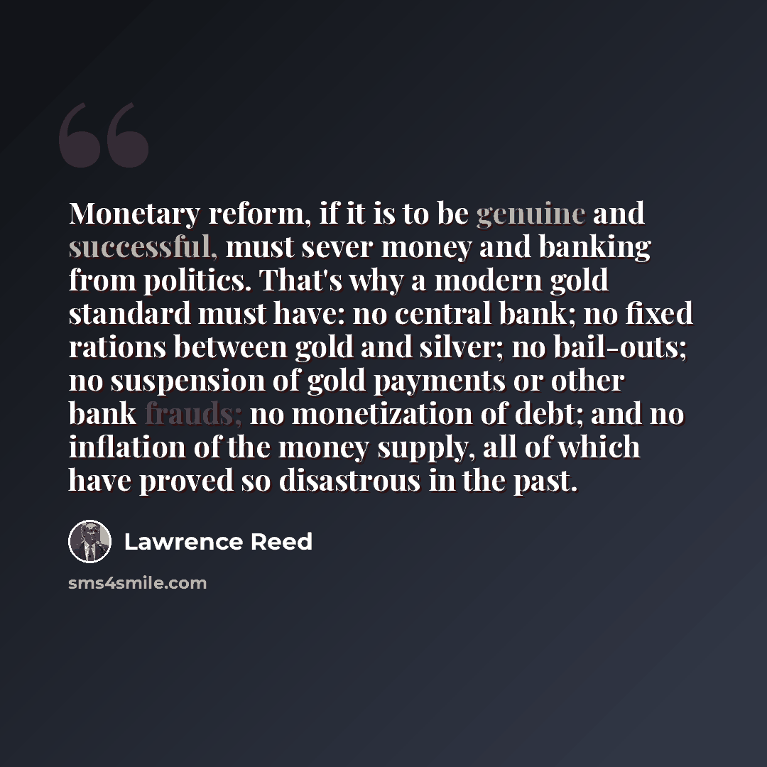 “Monetary reform, if it is to be genuine and successful, must sever money and banking from politics. That's why a modern gold standard must have: no central bank; no fixed rations between gold and silver; no bail-outs; no suspension of gold payments or other bank frauds; no monetization of debt…” quote by Lawrence Reed