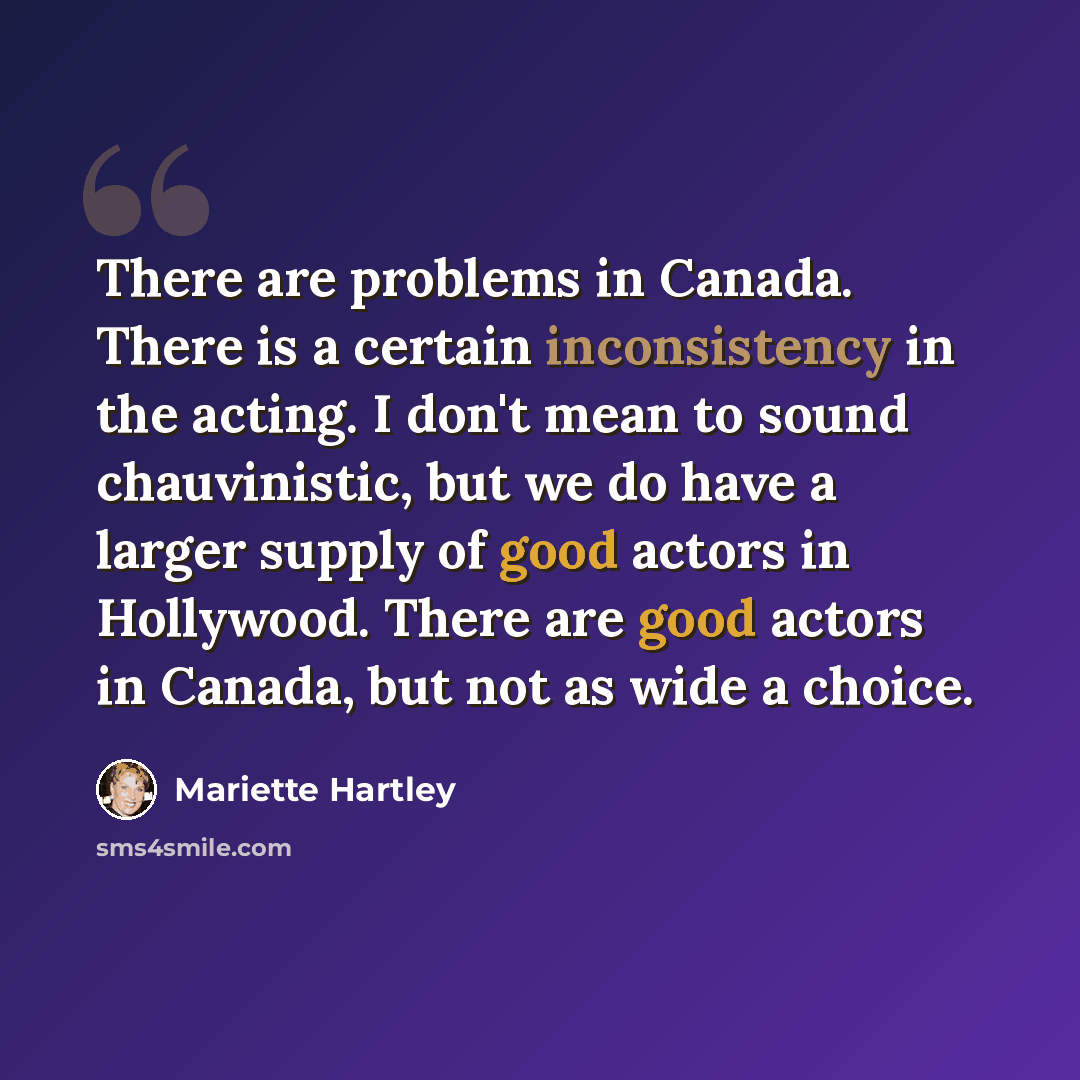 “There are problems in Canada. There is a certain inconsistency in the acting. I don't mean to sound chauvinistic, but we do have a larger supply of good actors in Hollywood. There are good actors in Canada, but not as wide a choice.” quote by Mariette Hartley