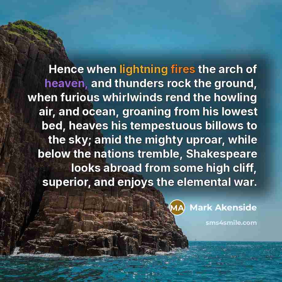 “Hence when lightning fires the arch of heaven, and thunders rock the ground, when furious whirlwinds rend the howling air, and ocean, groaning from his lowest bed, heaves his tempestuous billows to the sky; amid the mighty uproar, while below the nations tremble, Shakespeare looks abroad from some…” quote by Mark Akenside