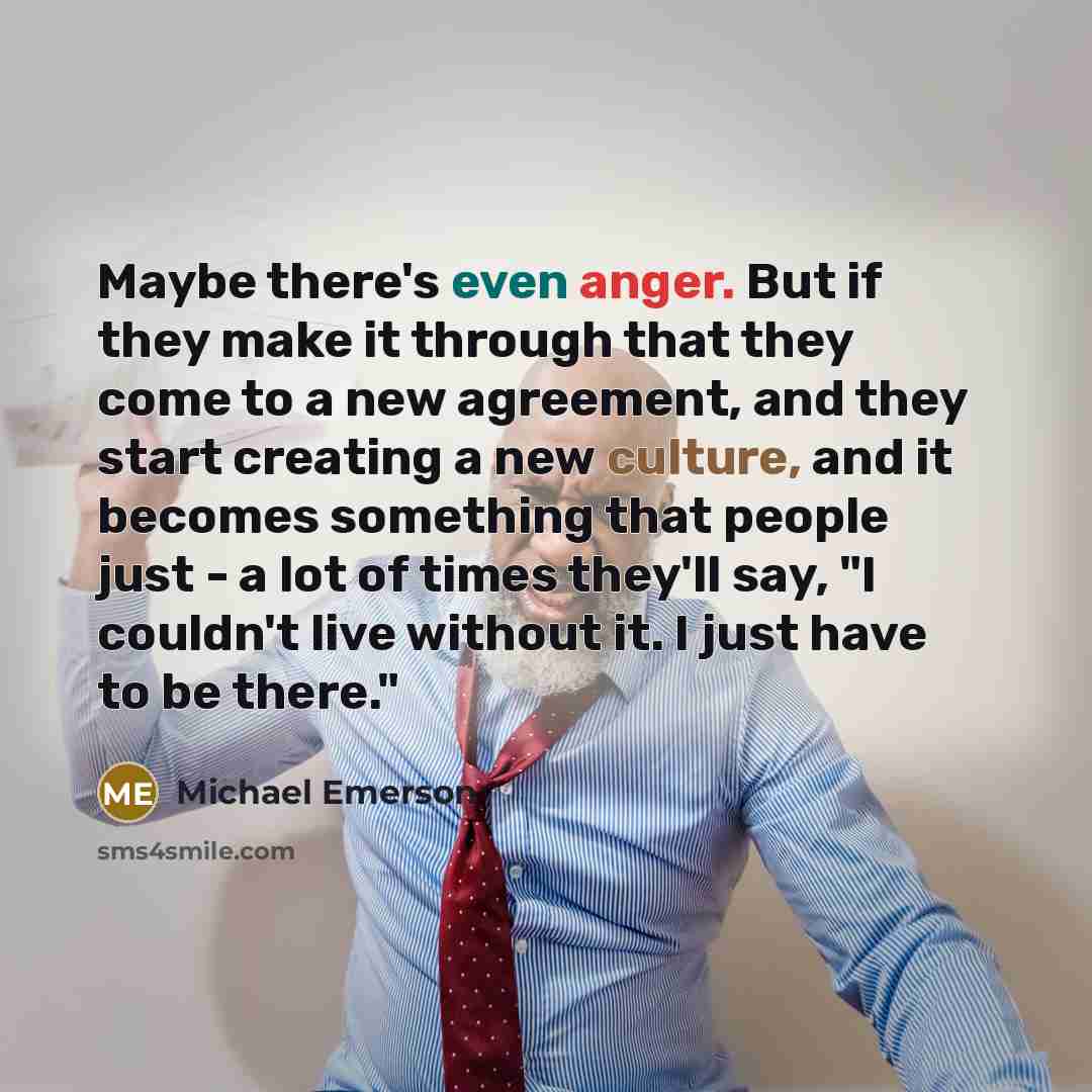 “Maybe there's even anger. But if they make it through that they come to a new agreement, and they start creating a new culture, and it becomes something that people just - a lot of times they'll say, "I couldn't live without it. I just have to be there."” quote by Michael Emerson