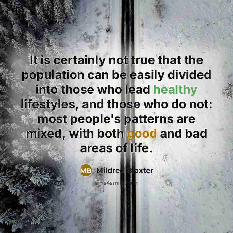 “It is certainly not true that the population can be easily divided into those who lead healthy lifestyles, and those who do not: most people's patterns are mixed, with both good and bad areas of life.” quote by Mildred Blaxter