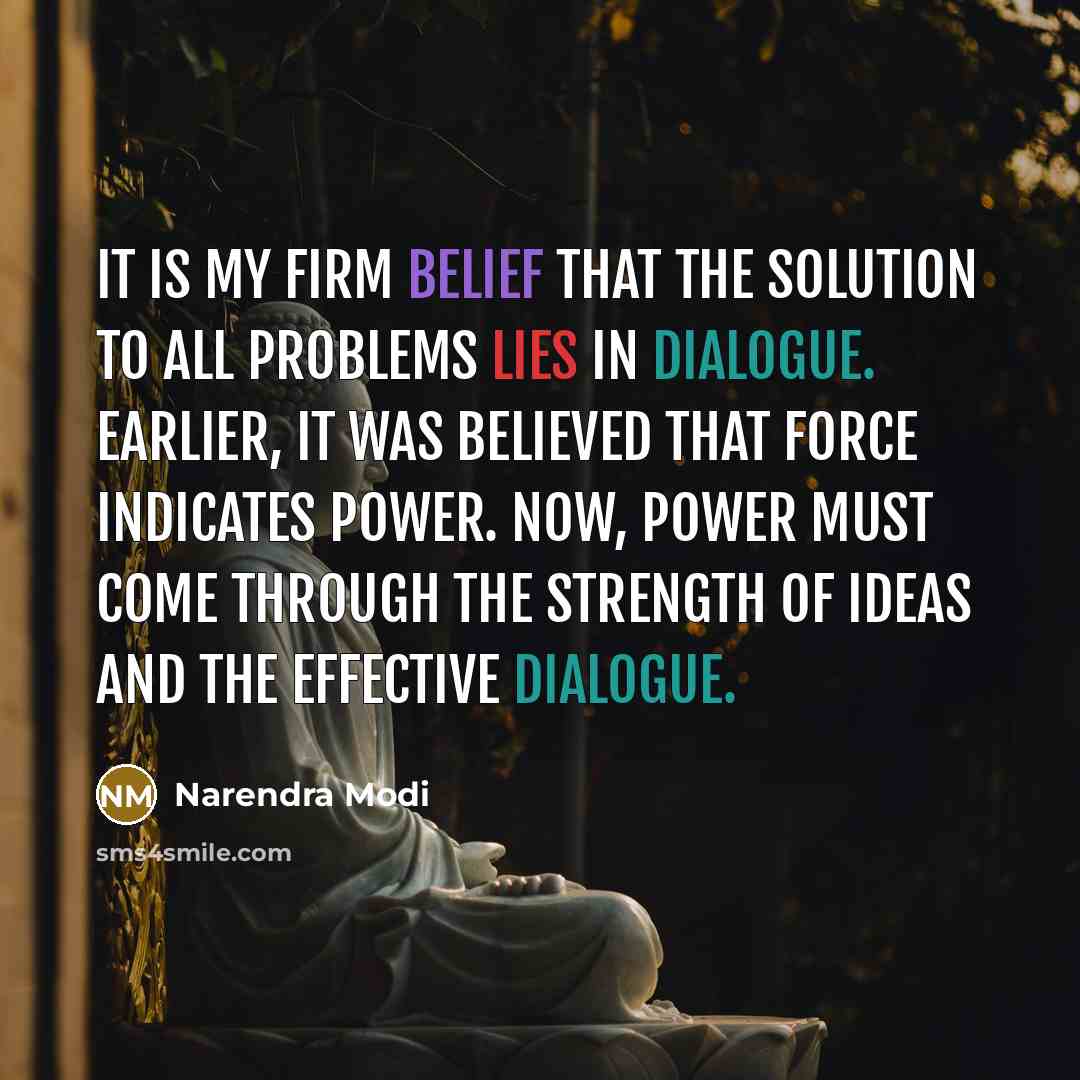 “It is my firm belief that the solution to all problems lies in dialogue. Earlier, it was believed that force indicates power. Now, power must come through the strength of ideas and the effective dialogue.” quote by Narendra Modi