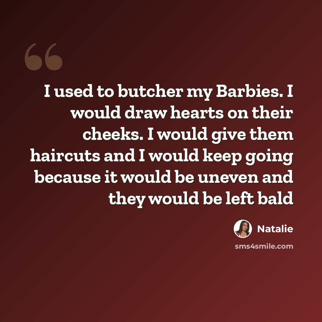 “I used to butcher my Barbies. I would draw hearts on their cheeks. I would give them haircuts and I would keep going because it would be uneven and they would be left bald” quote by Natalie