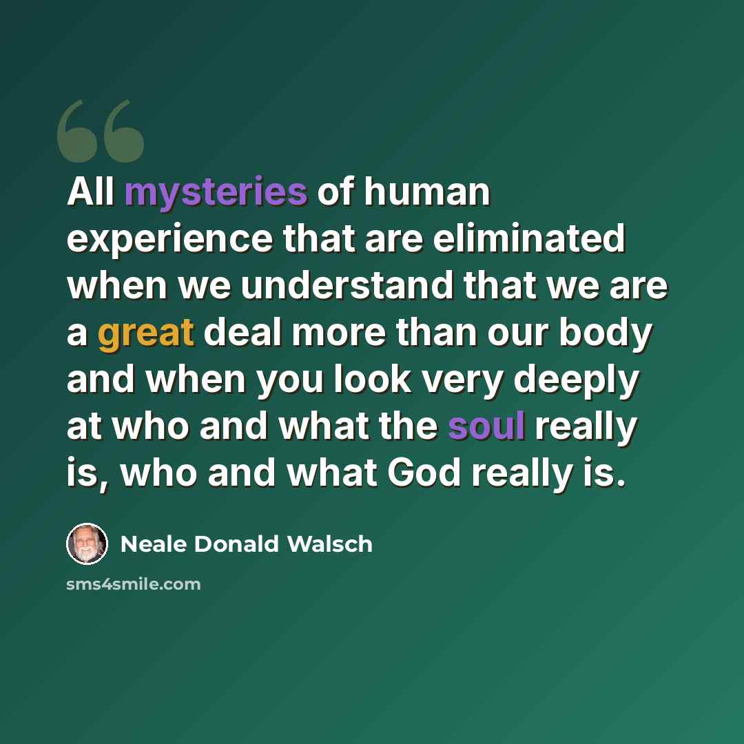 “All mysteries of human experience that are eliminated when we understand that we are a great deal more than our body and when you look very deeply at who and what the soul really is, who and what God really is.” quote by Neale Donald Walsch