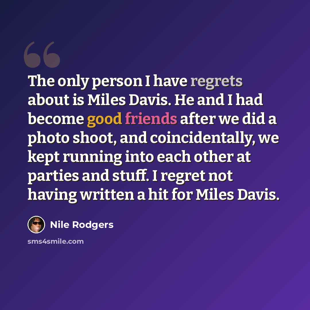 “The only person I have regrets about is Miles Davis. He and I had become good friends after we did a photo shoot, and coincidentally, we kept running into each other at parties and stuff. I regret not having written a hit for Miles Davis.” quote by Nile Rodgers