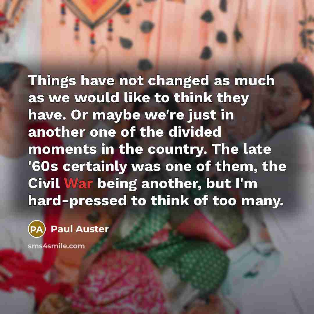 “Things have not changed as much as we would like to think they have. Or maybe we're just in another one of the divided moments in the country. The late '60s certainly was one of them, the Civil War being another, but I'm hard-pressed to think of too many.” quote by Paul Auster