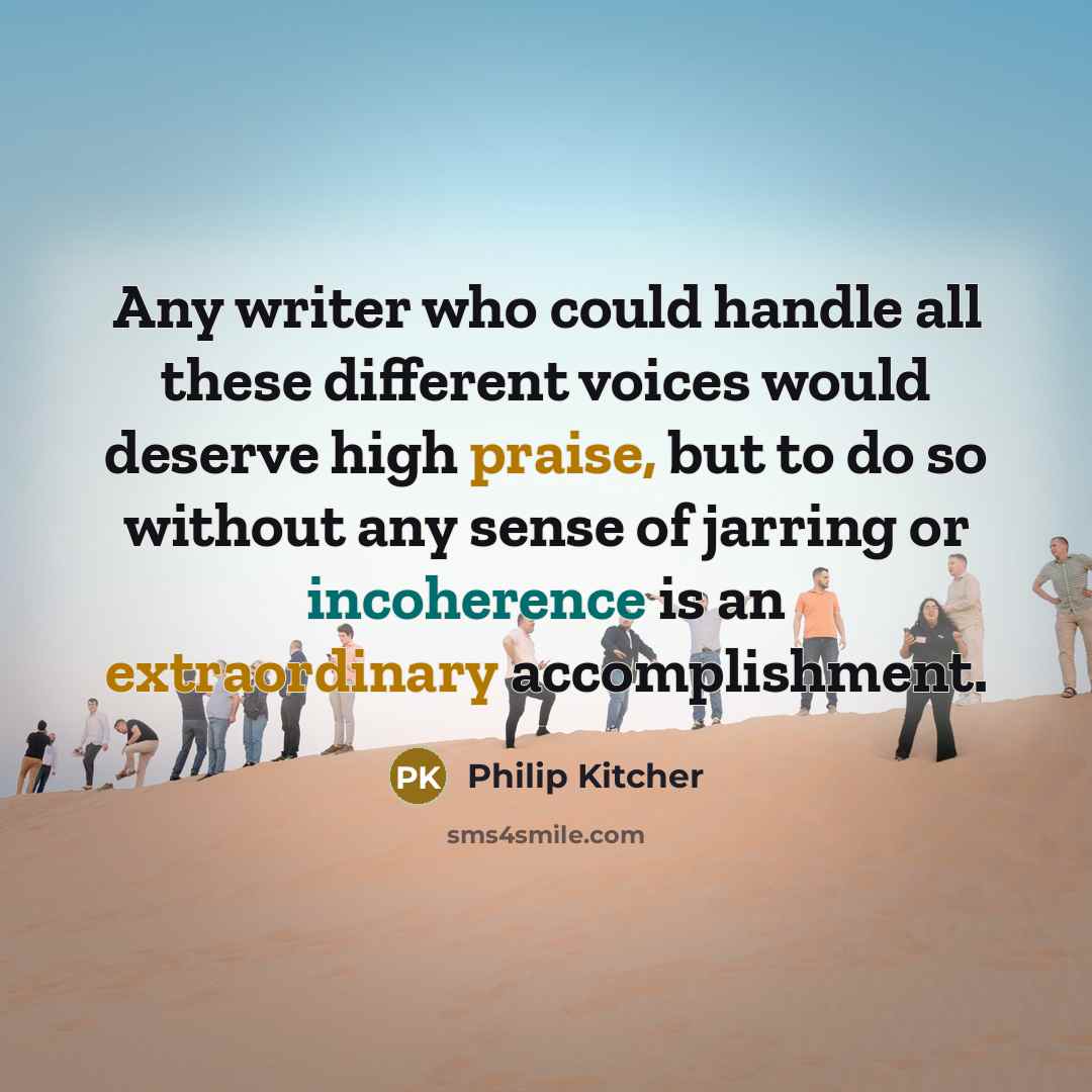 “Any writer who could handle all these different voices would deserve high praise, but to do so without any sense of jarring or incoherence is an extraordinary accomplishment.” quote by Philip Kitcher
