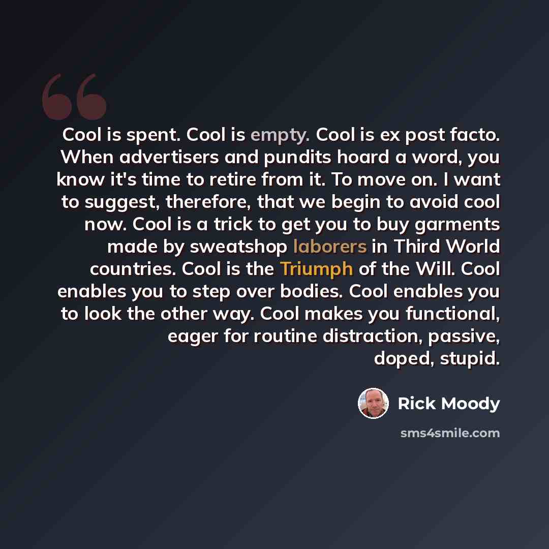 “Cool is spent. Cool is empty. Cool is ex post facto. When advertisers and pundits hoard a word, you know it's time to retire from it. To move on. I want to suggest, therefore, that we begin to avoid cool now. Cool is a trick to get you to buy garments made by sweatshop laborers in Third World…” quote by Rick Moody