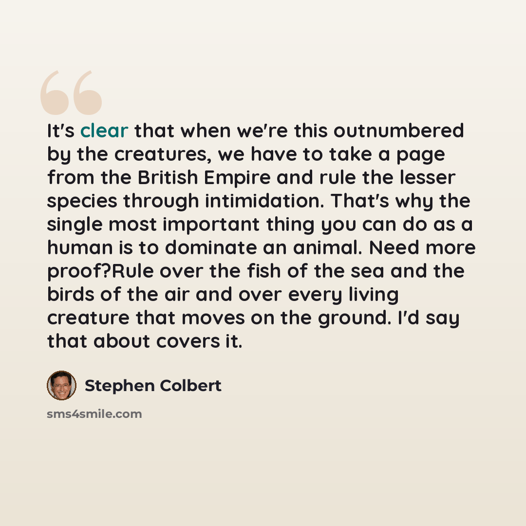 “It's clear that when we're this outnumbered by the creatures, we have to take a page from the British Empire and rule the lesser species through intimidation. That's why the single most important thing you can do as a human is to dominate an animal. Need more proof?Rule over the fish of the sea…” quote by Stephen Colbert