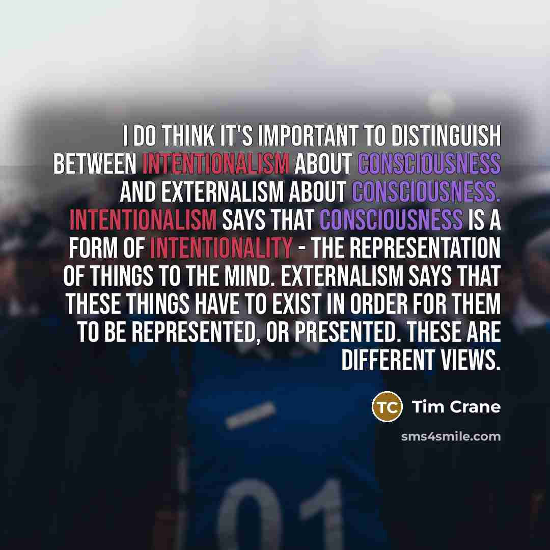 “I do think it's important to distinguish between intentionalism about consciousness and externalism about consciousness. Intentionalism says that consciousness is a form of intentionality - the representation of things to the mind. Externalism says that these things have to exist in order for them…” quote by Tim Crane