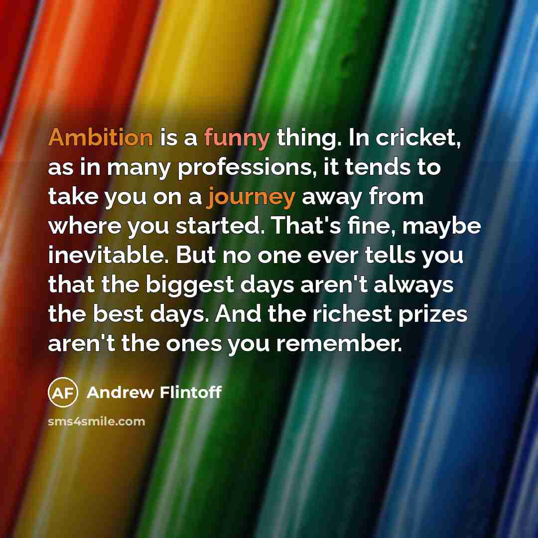 “Ambition is a funny thing. In cricket, as in many professions, it tends to take you on a journey away from where you started. That's fine, maybe inevitable. But no one ever tells you that the biggest days aren't always the best days. And the richest prizes aren't the ones you remember.” quote by Andrew Flintoff