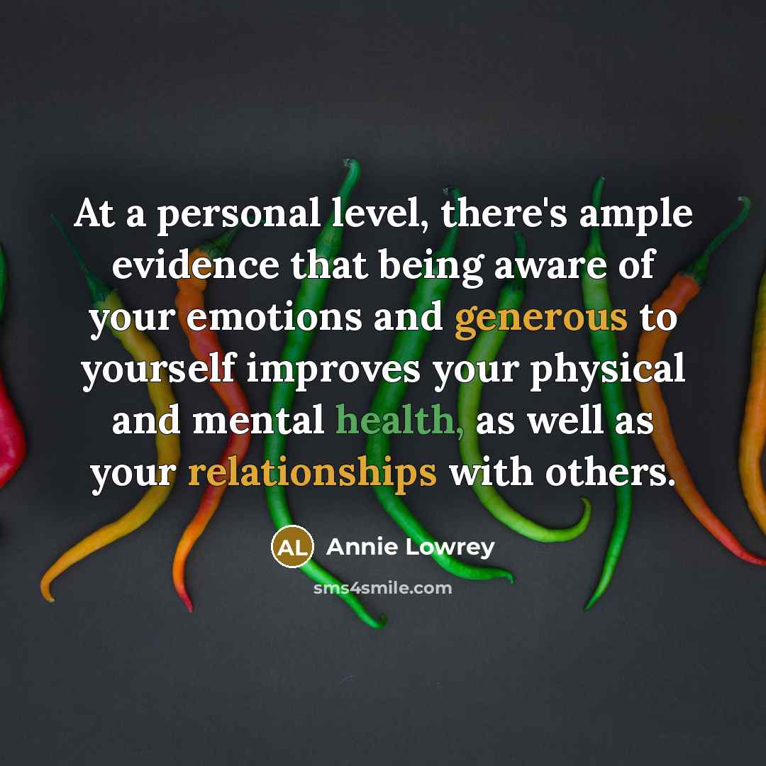 “At a personal level, there's ample evidence that being aware of your emotions and generous to yourself improves your physical and mental health, as well as your relationships with others.” quote by Annie Lowrey