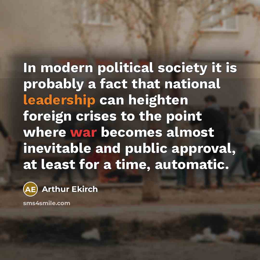 “In modern political society it is probably a fact that national leadership can heighten foreign crises to the point where war becomes almost inevitable and public approval, at least for a time, automatic.” quote by Arthur Ekirch