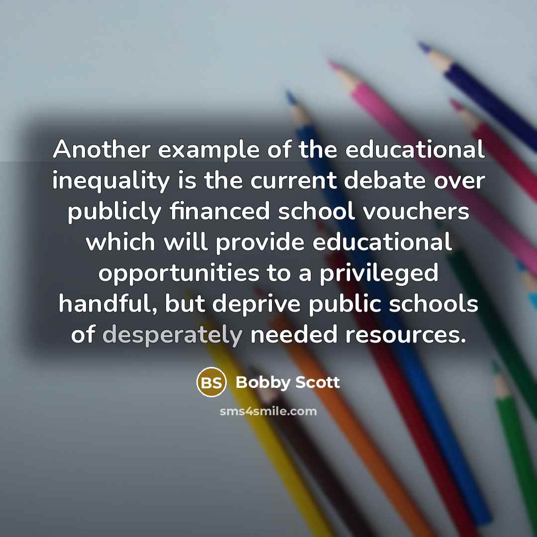 “Another example of the educational inequality is the current debate over publicly financed school vouchers which will provide educational opportunities to a privileged handful, but deprive public schools of desperately needed resources.” quote by Bobby Scott
