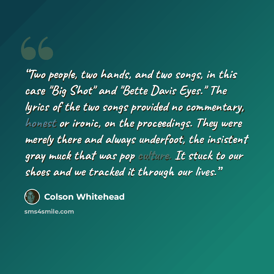 “Two people, two hands, and two songs, in this case "Big Shot" and "Bette Davis Eyes." The lyrics of the two songs provided no commentary, honest or ironic, on the proceedings. They were merely there and always underfoot, the insistent gray muck that was pop culture. It stuck to our shoes and we…” quote by Colson Whitehead