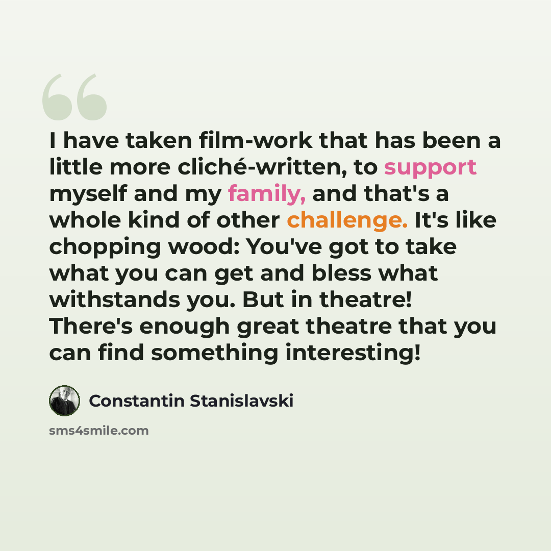 “I have taken film-work that has been a little more cliché-written, to support myself and my family, and that's a whole kind of other challenge. It's like chopping wood: You've got to take what you can get and bless what withstands you. But in theatre! There's enough great theatre that you can find…” quote by Constantin Stanislavski