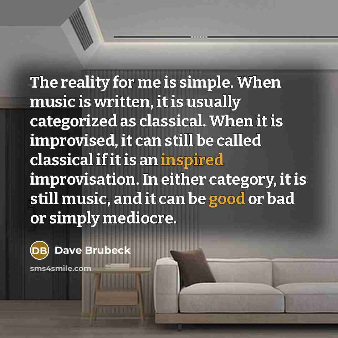 “The reality for me is simple. When music is written, it is usually categorized as classical. When it is improvised, it can still be called classical if it is an inspired improvisation. In either category, it is still music, and it can be good or bad or simply mediocre.” quote by Dave Brubeck