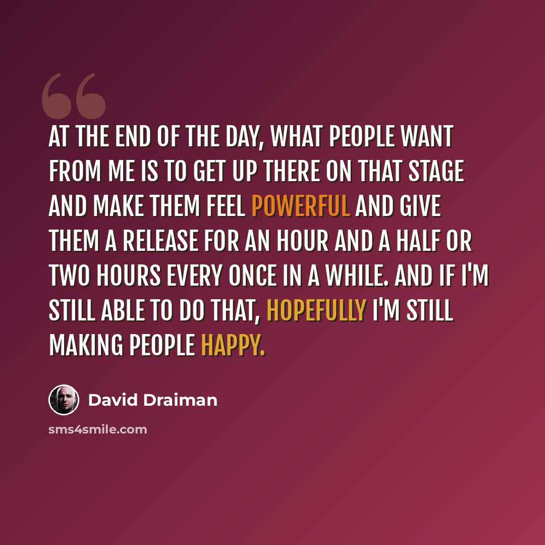 “At the end of the day, what people want from me is to get up there on that stage and make them feel powerful and give them a release for an hour and a half or two hours every once in a while. And if I'm still able to do that, hopefully I'm still making people happy.” quote by David Draiman