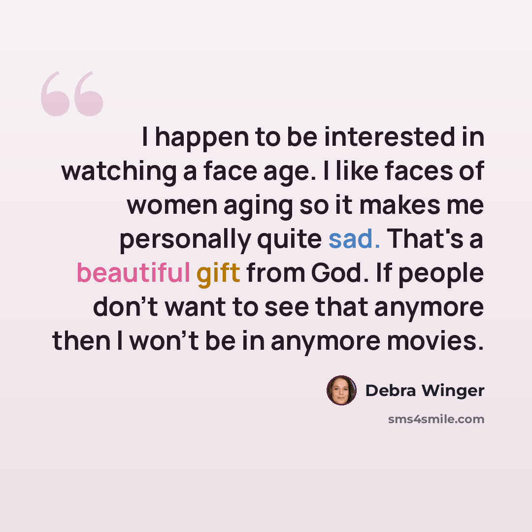 “I happen to be interested in watching a face age. I like faces of women aging so it makes me personally quite sad. That's a beautiful gift from God. If people don't want to see that anymore then I won't be in anymore movies.” quote by Debra Winger