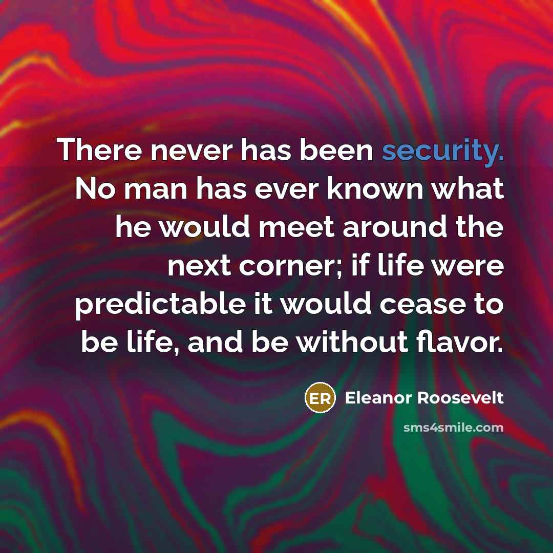 “There never has been security. No man has ever known what he would meet around the next corner; if life were predictable it would cease to be life, and be without flavor.” quote by Eleanor Roosevelt