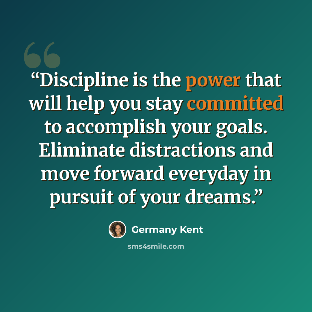 “Discipline is the power that will help you stay committed to accomplish your goals. Eliminate distractions and move forward everyday in pursuit of your dreams.” quote by Germany Kent