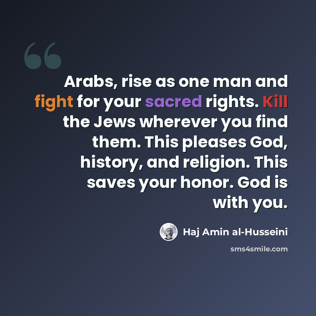 “Arabs, rise as one man and fight for your sacred rights. Kill the Jews wherever you find them. This pleases God, history, and religion. This saves your honor. God is with you.” quote by Haj Amin al-Husseini