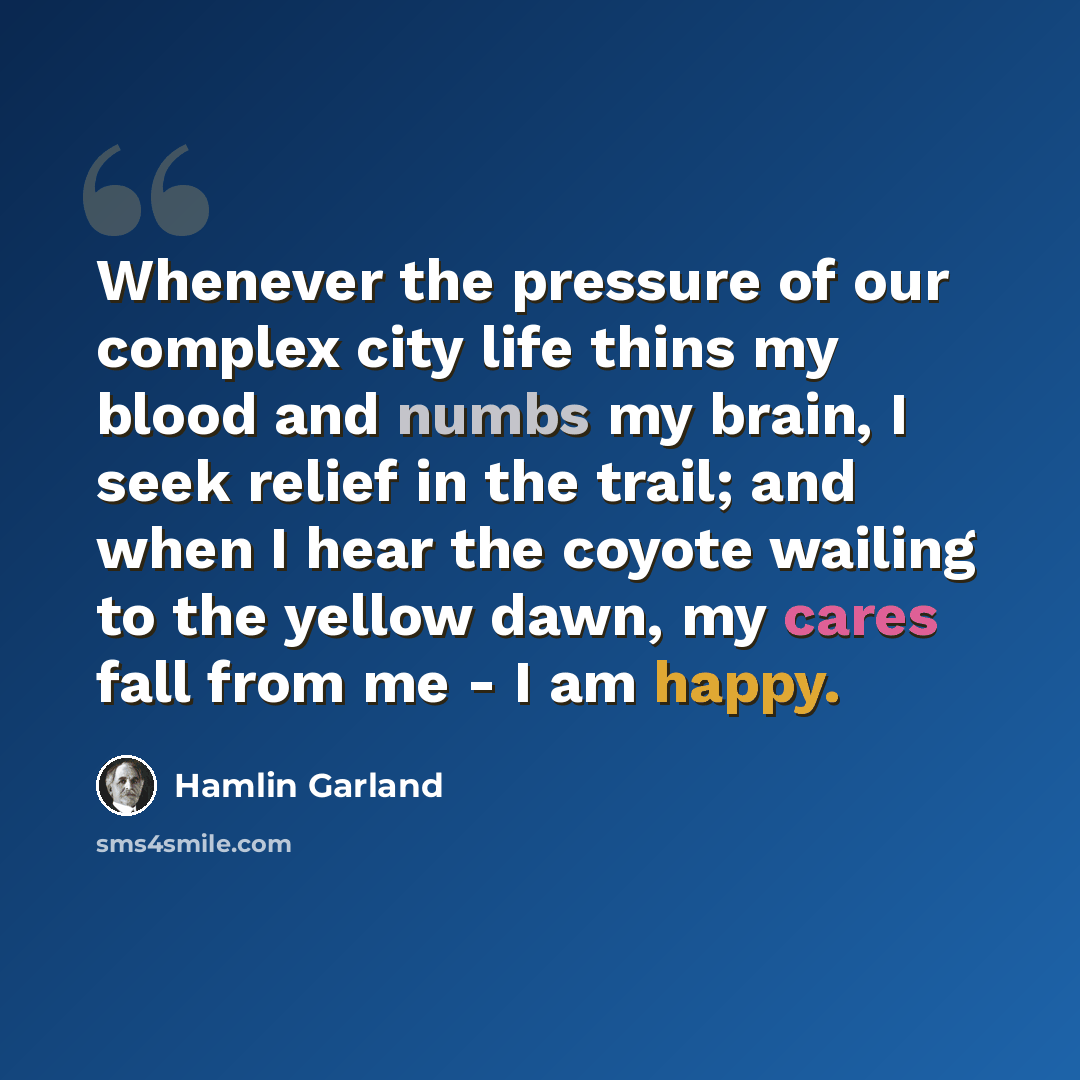 “Whenever the pressure of our complex city life thins my blood and numbs my brain, I seek relief in the trail; and when I hear the coyote wailing to the yellow dawn, my cares fall from me - I am happy.” quote by Hamlin Garland