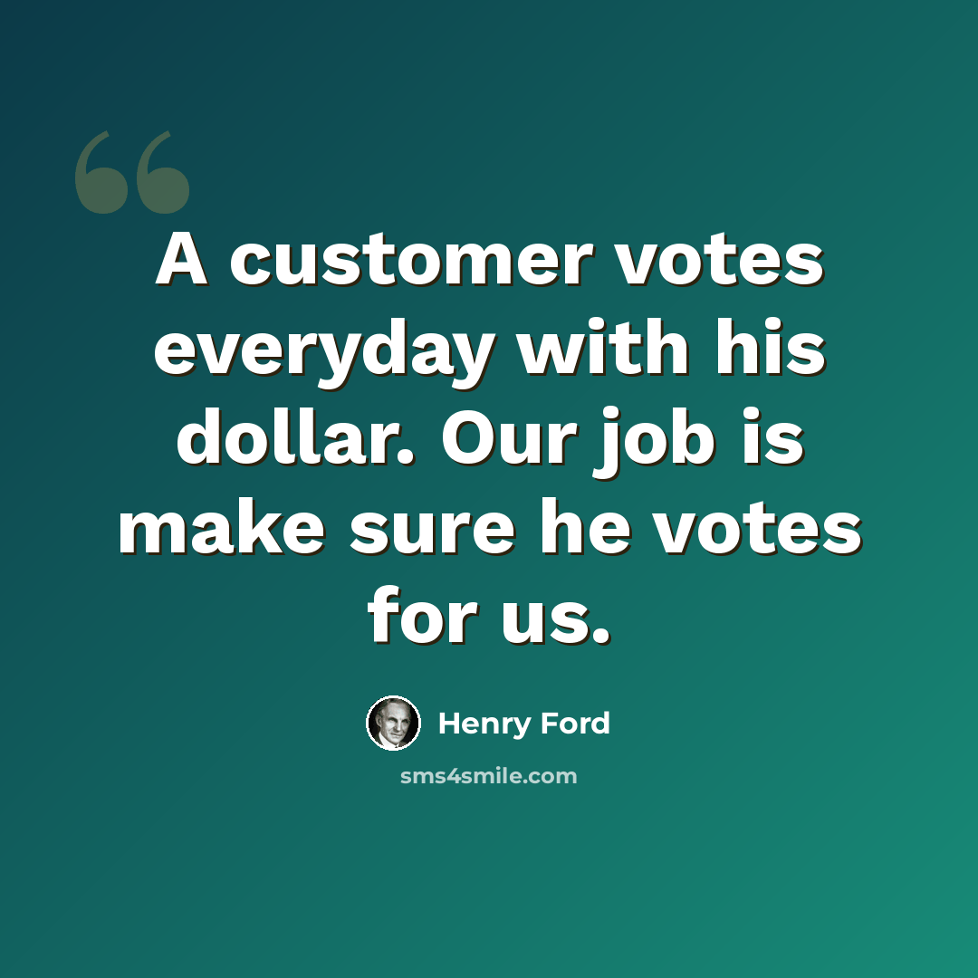 “A customer votes everyday with his dollar. Our job is make sure he votes for us.” quote by Henry Ford