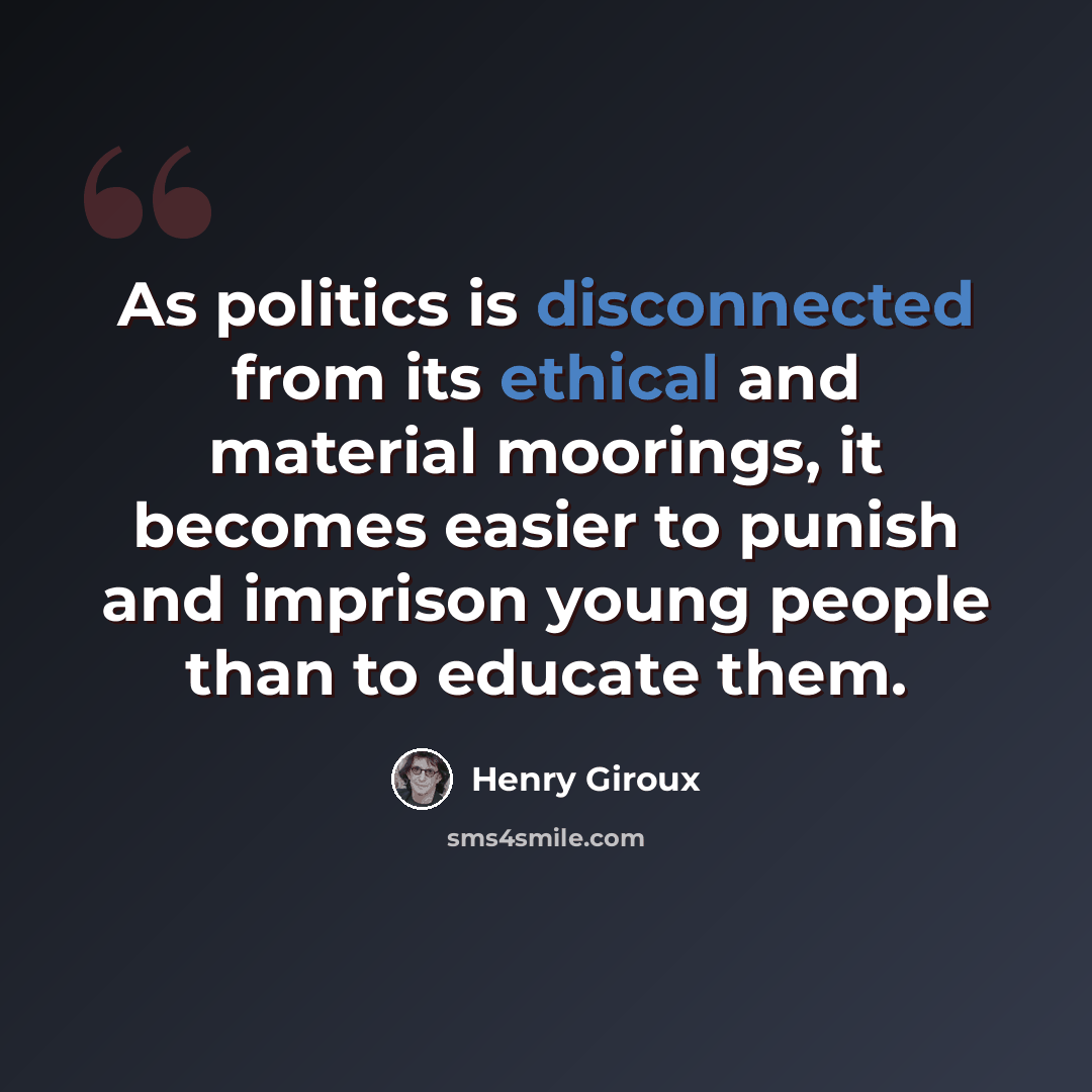 “As politics is disconnected from its ethical and material moorings, it becomes easier to punish and imprison young people than to educate them.” quote by Henry Giroux