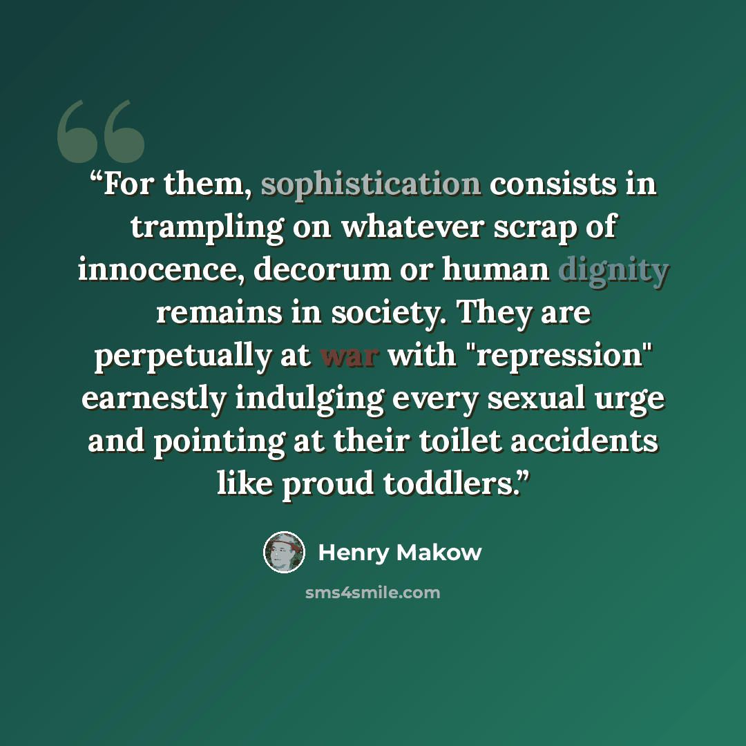 “For them, sophistication consists in trampling on whatever scrap of innocence, decorum or human dignity remains in society. They are perpetually at war with "repression" earnestly indulging every sexual urge and pointing at their toilet accidents like proud toddlers.” quote by Henry Makow